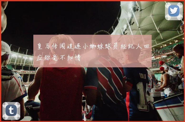 皇马传闻追逐小蜘蛛球员经纪人回应称毫不知情