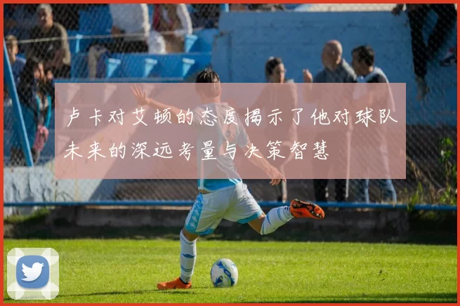 卢卡对艾顿的态度揭示了他对球队未来的深远考量与决策智慧