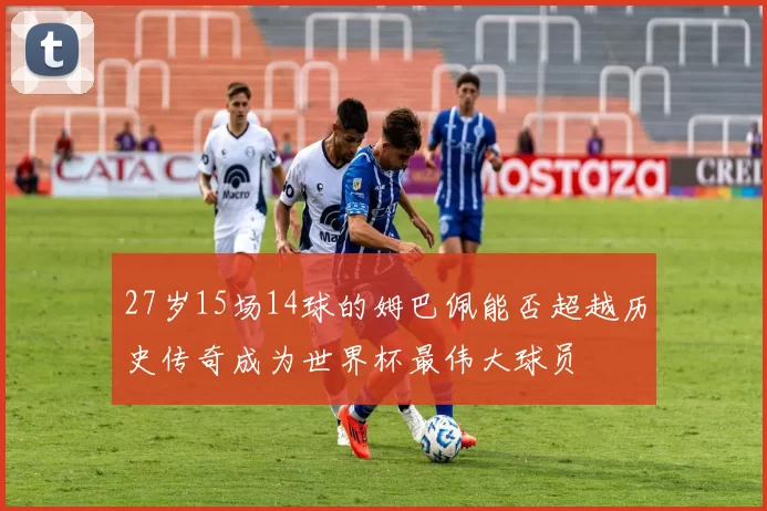 27岁15场14球的姆巴佩能否超越历史传奇成为世界杯最伟大球员