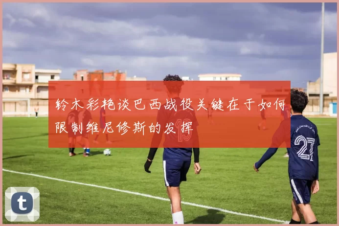 铃木彩艳谈巴西战役关键在于如何限制维尼修斯的发挥