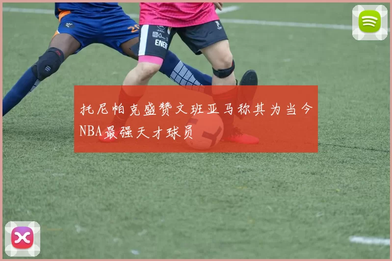 托尼帕克盛赞文班亚马称其为当今NBA最强天才球员