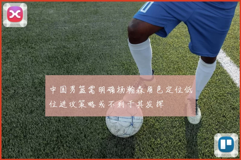 中国男篮需明确杨瀚森角色定位低位进攻策略或不利于其发挥