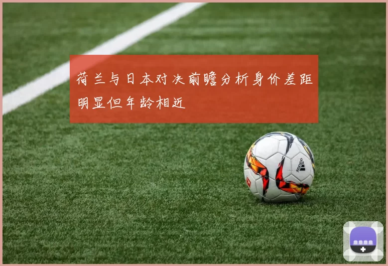 荷兰与日本对决前瞻分析身价差距明显但年龄相近