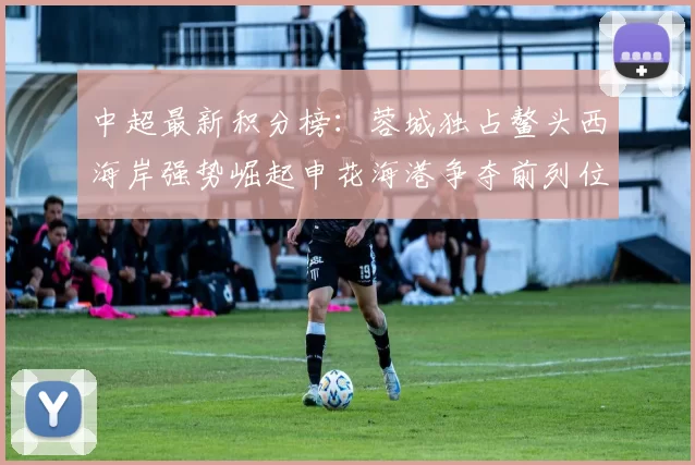 中超最新积分榜：蓉城独占鳌头西海岸强势崛起申花海港争夺前列位置