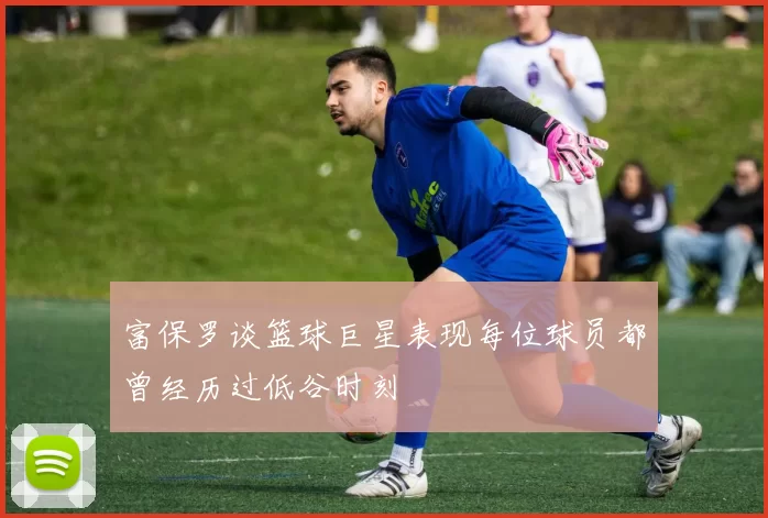 富保罗谈篮球巨星表现每位球员都曾经历过低谷时刻