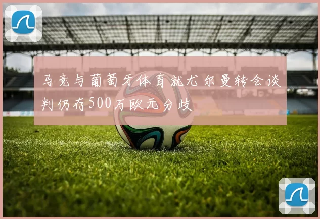 马竞与葡萄牙体育就尤尔曼转会谈判仍存500万欧元分歧