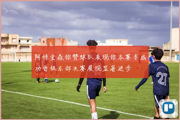 阿特金森称赞球队表现称本赛季成功晋级东部决赛展现显著进步