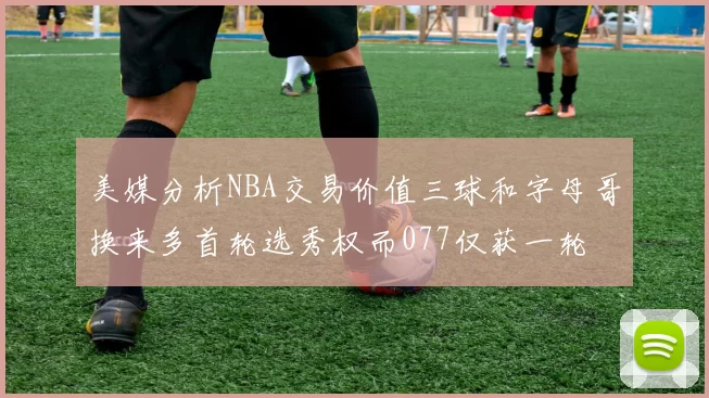 美媒分析NBA交易价值三球和字母哥换来多首轮选秀权而077仅获一轮