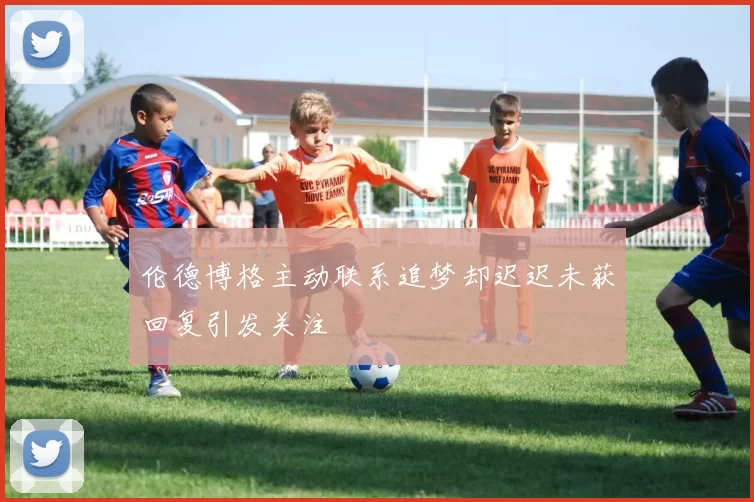 伦德博格主动联系追梦却迟迟未获回复引发关注