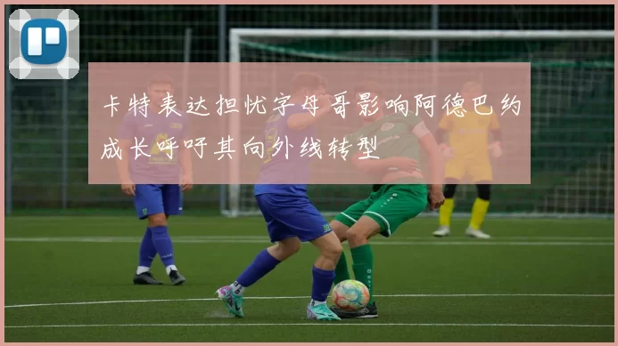 卡特表达担忧字母哥影响阿德巴约成长呼吁其向外线转型