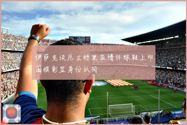 伊萨克谈厄立特里亚情怀球鞋上印国旗彰显身份认同
